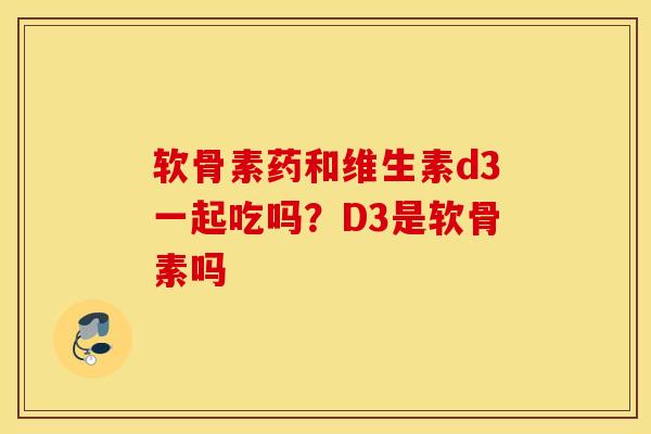 软骨素药和维生素d3一起吃吗？D3是软骨素吗