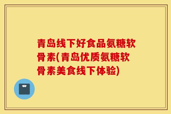 青岛线下好食品氨糖软骨素(青岛优质氨糖软骨素美食线下体验)