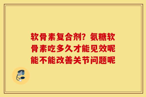 软骨素复合剂？氨糖软骨素吃多久才能见效呢能不能改善关节问题呢