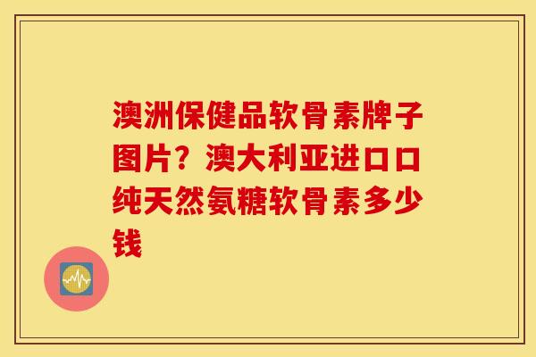 澳洲保健品软骨素牌子图片？澳大利亚进口口纯天然氨糖软骨素多少钱