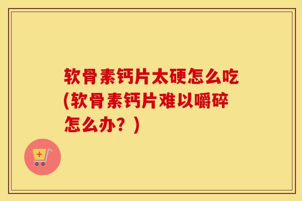 软骨素钙片太硬怎么吃(软骨素钙片难以嚼碎怎么办？)