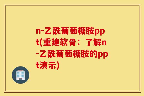 n-乙酰葡萄糖胺ppt(重建软骨：了解n-乙酰葡萄糖胺的ppt演示)