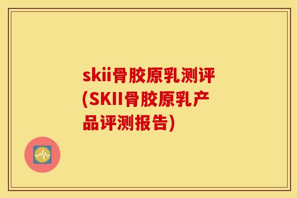 skii骨胶原乳测评(SKII骨胶原乳产品评测报告)