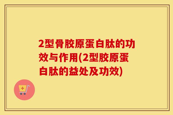 2型骨胶原蛋白肽的功效与作用(2型胶原蛋白肽的益处及功效)