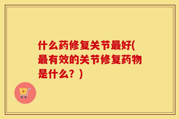 什么药修复关节最好(最有效的关节修复药物是什么？)