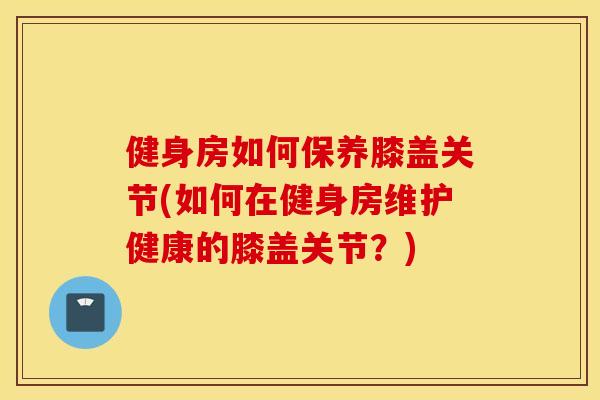 健身房如何保养膝盖关节(如何在健身房维护健康的膝盖关节？)