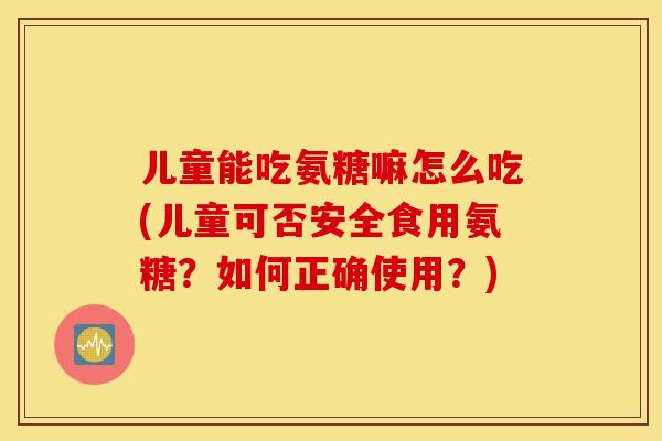 儿童能吃氨糖嘛怎么吃(儿童可否安全食用氨糖？如何正确使用？)