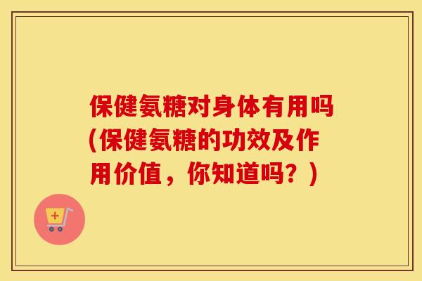 保健氨糖对身体有用吗(保健氨糖的功效及作用价值，你知道吗？)