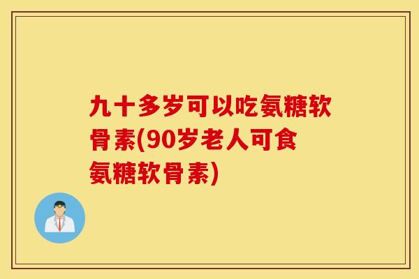 九十多岁可以吃氨糖软骨素(90岁老人可食氨糖软骨素)
