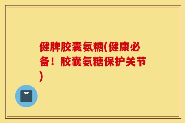 健牌胶囊氨糖(健康必备！胶囊氨糖保护关节)