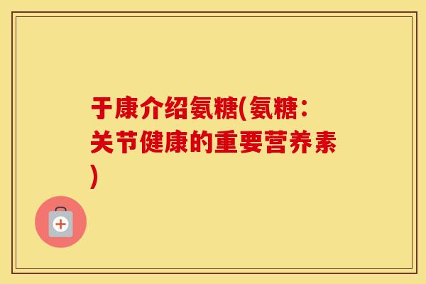 于康介绍氨糖(氨糖：关节健康的重要营养素)