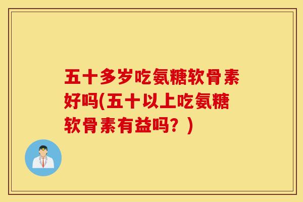 五十多岁吃氨糖软骨素好吗(五十以上吃氨糖软骨素有益吗？)