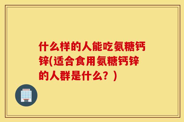什么样的人能吃氨糖钙锌(适合食用氨糖钙锌的人群是什么？)