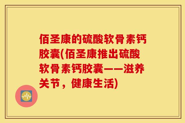 佰圣康的硫酸软骨素钙胶囊(佰圣康推出硫酸软骨素钙胶囊——滋养关节，健康生活)
