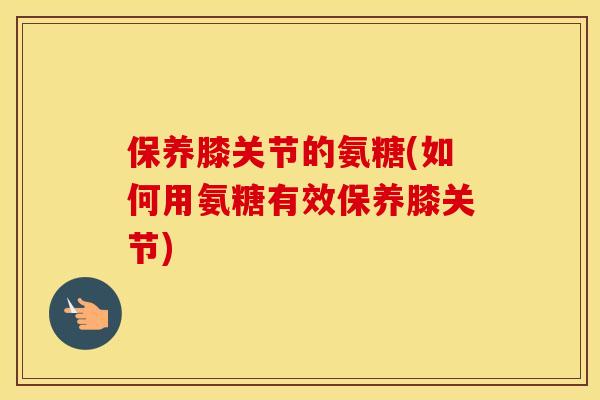 保养膝关节的氨糖(如何用氨糖有效保养膝关节)