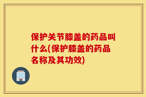 保护关节膝盖的药品叫什么(保护膝盖的药品名称及其功效)