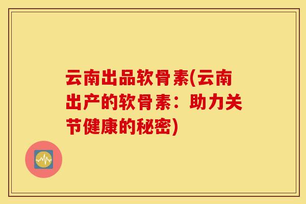 云南出品软骨素(云南出产的软骨素：助力关节健康的秘密)