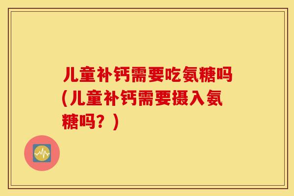 儿童补钙需要吃氨糖吗(儿童补钙需要摄入氨糖吗？)