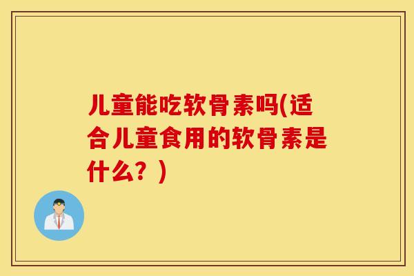 儿童能吃软骨素吗(适合儿童食用的软骨素是什么？)