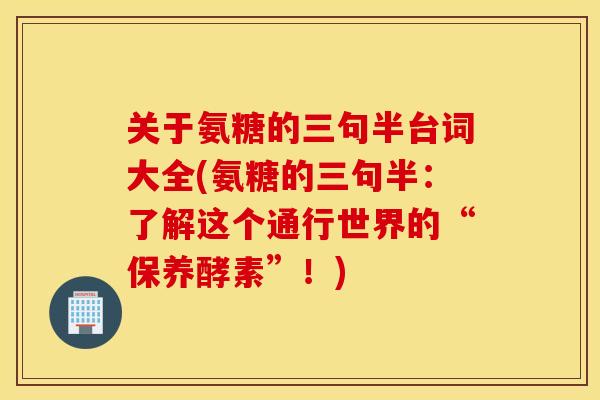 关于氨糖的三句半台词大全(氨糖的三句半：了解这个通行世界的“保养酵素”！)