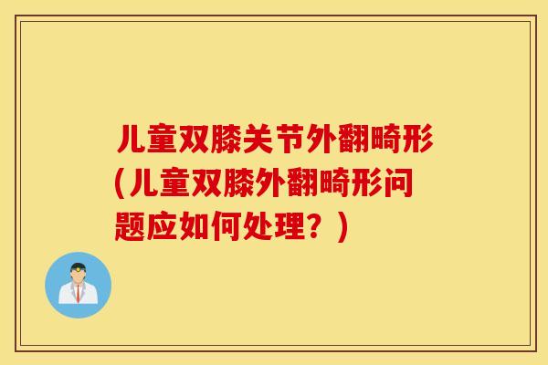 儿童双膝关节外翻畸形(儿童双膝外翻畸形问题应如何处理？)