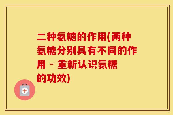 二种氨糖的作用(两种氨糖分别具有不同的作用 - 重新认识氨糖的功效)