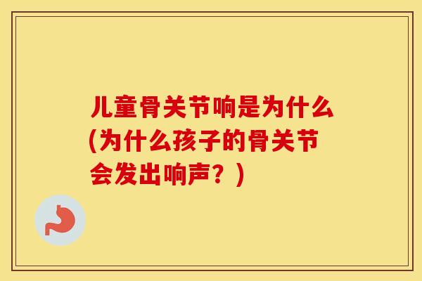 儿童骨关节响是为什么(为什么孩子的骨关节会发出响声？)