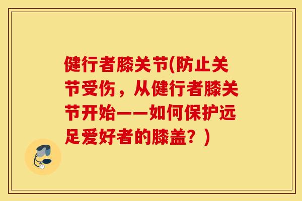 健行者膝关节(防止关节受伤，从健行者膝关节开始——如何保护远足爱好者的膝盖？)