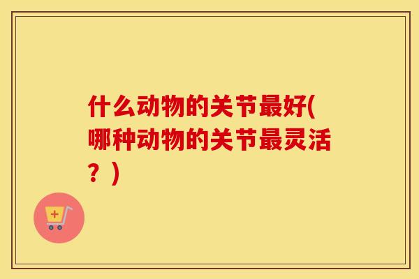 什么动物的关节好(哪种动物的关节灵活？)