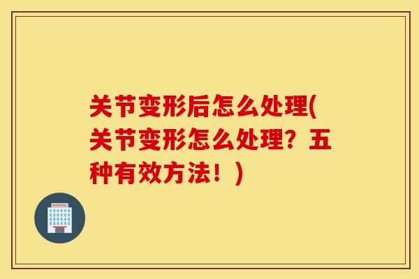 关节变形后怎么处理(关节变形怎么处理？五种有效方法！)