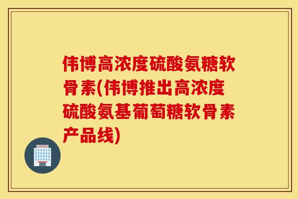 伟博高浓度硫酸氨糖软骨素(伟博推出高浓度硫酸氨基葡萄糖软骨素产品线)
