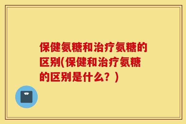 保健氨糖和治疗氨糖的区别(保健和治疗氨糖的区别是什么？)