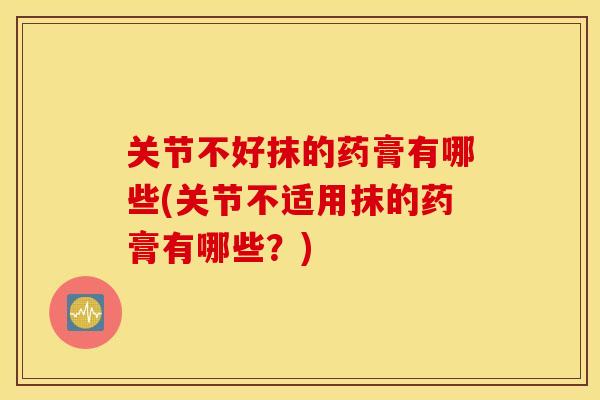 关节不好抹的药膏有哪些(关节不适用抹的药膏有哪些？)