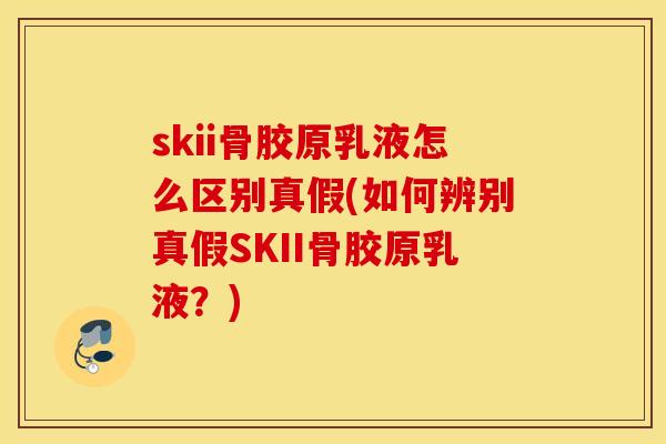 skii骨胶原乳液怎么区别真假(如何辨别真假SKII骨胶原乳液？)