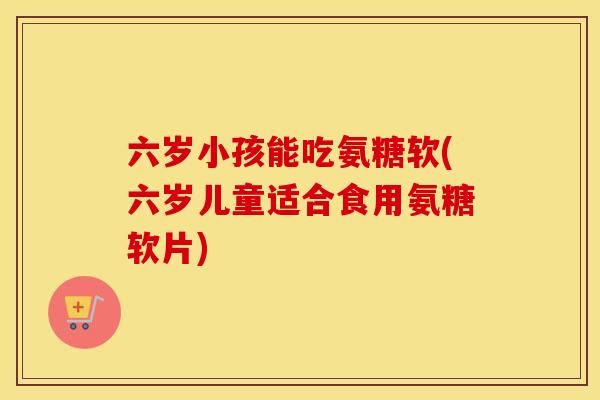 六岁小孩能吃氨糖软(六岁儿童适合食用氨糖软片)