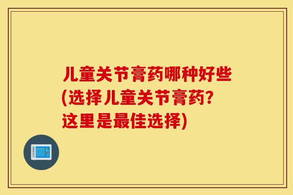 儿童关节膏药哪种好些(选择儿童关节膏药？这里是佳选择)