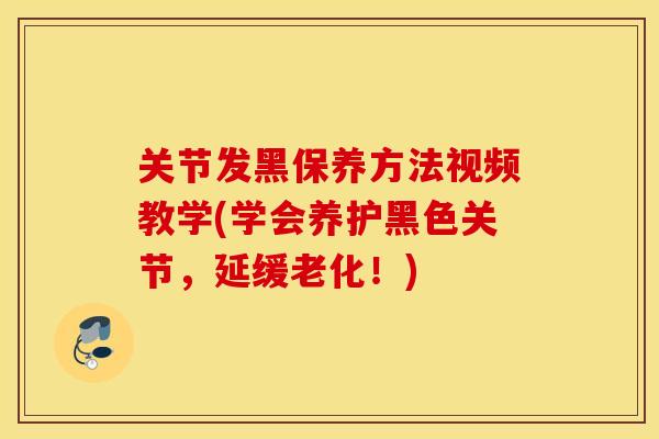 关节发黑保养方法视频教学(学会养护黑色关节，延缓老化！)