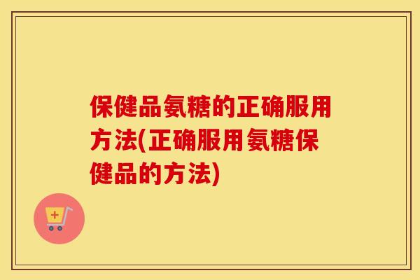 保健品氨糖的正确服用方法(正确服用氨糖保健品的方法)
