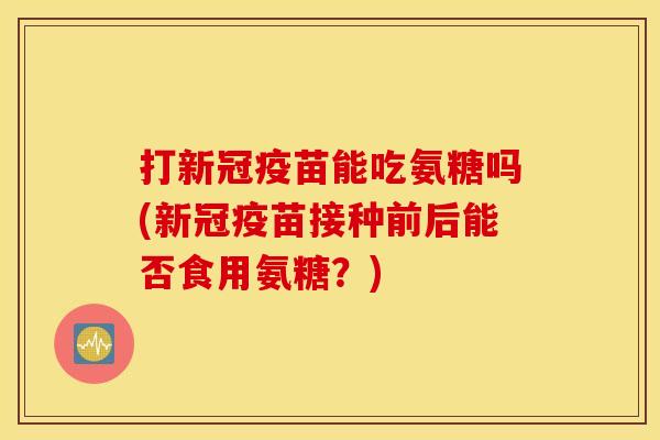 打新冠疫苗能吃氨糖吗(新冠疫苗接种前后能否食用氨糖？)