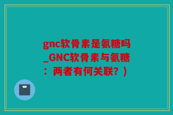 gnc软骨素是氨糖吗_GNC软骨素与氨糖：两者有何关联？)