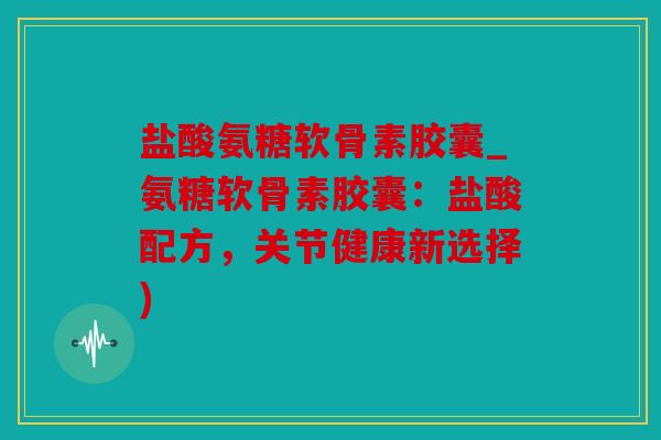 盐酸氨糖软骨素胶囊_氨糖软骨素胶囊：盐酸配方，关节健康新选择)