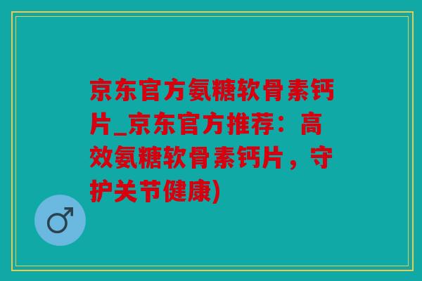 京东官方氨糖软骨素钙片_京东官方推荐：高效氨糖软骨素钙片，守护关节健康)