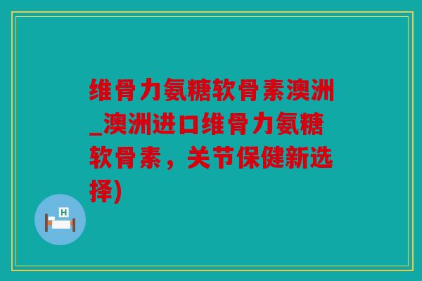 维骨力氨糖软骨素澳洲_澳洲进口维骨力氨糖软骨素，关节保健新选择)