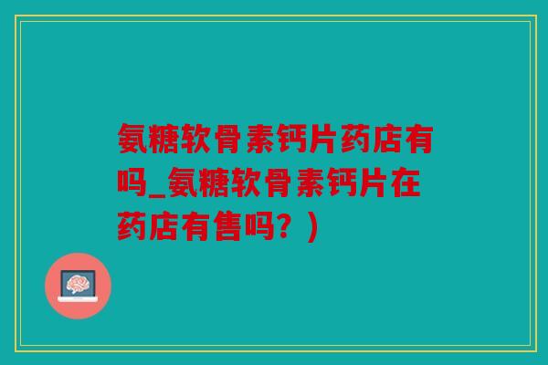 氨糖软骨素钙片药店有吗_氨糖软骨素钙片在药店有售吗？)