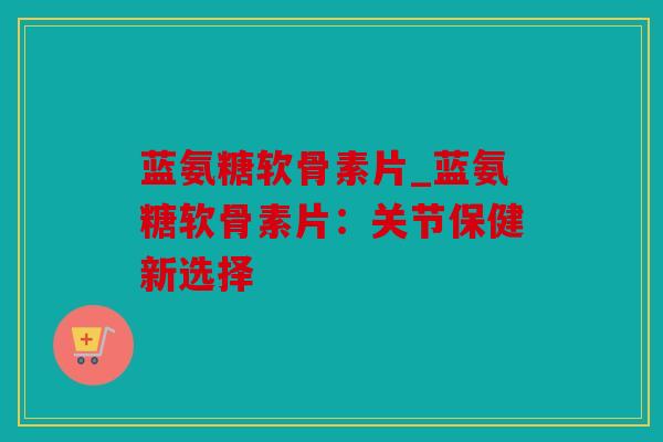 蓝氨糖软骨素片_蓝氨糖软骨素片：关节保健新选择