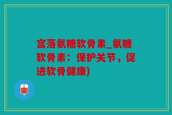 宫落氨糖软骨素_氨糖软骨素：保护关节，促进软骨健康)