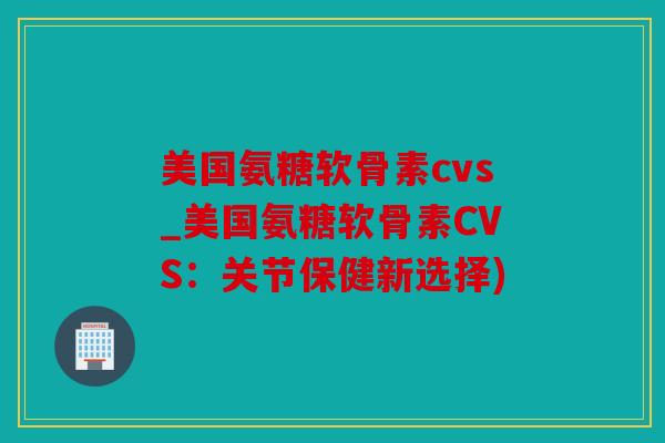 美国氨糖软骨素cvs_美国氨糖软骨素CVS：关节保健新选择)