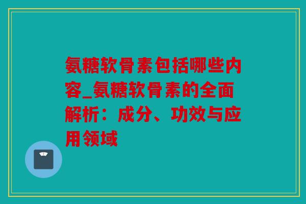 氨糖软骨素包括哪些内容_氨糖软骨素的全面解析：成分、功效与应用领域
