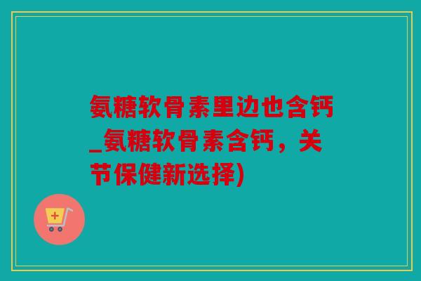 氨糖软骨素里边也含钙_氨糖软骨素含钙，关节保健新选择)