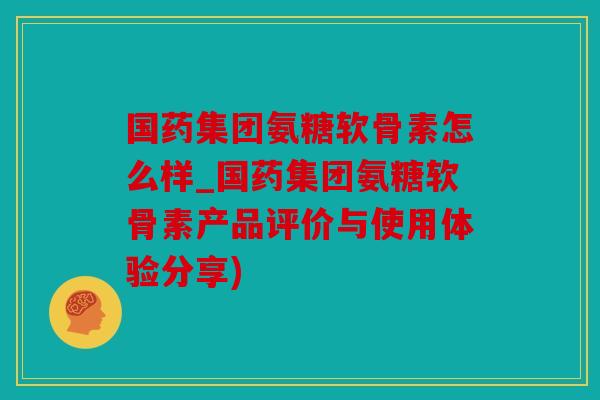 国药集团氨糖软骨素怎么样_国药集团氨糖软骨素产品评价与使用体验分享)